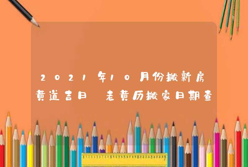 2021年10月份搬新房黄道吉日 老黄历搬家日期查询